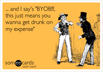 ... and I say's "BYOB!!!,
this just means you
wanna get drunk on
my expense"