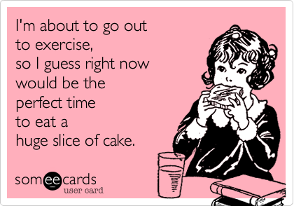 I'm about to go out
to excercise,
so I guess right now
would be the
perfect time
to eat a
huge slice of cake.