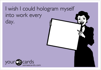 I wish I could hologram myself
into work every
day.