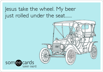 Jesus take the wheel. My beer 
just rolled under the seat.......