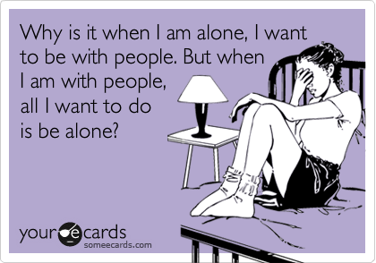 Why is it when I am alone, I want
to be with people. But when
I am with people, 
all I want to do 
is be alone?