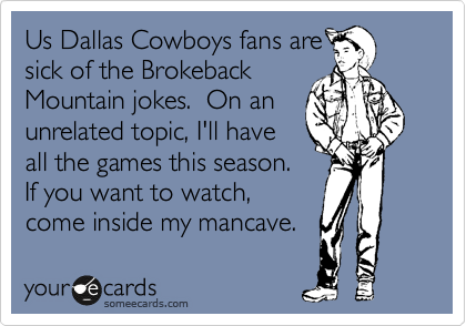 Us Dallas Cowboys fans are
sick of the Brokeback
Mountain jokes.  On an
unrelated topic, I'll have
all the games this season
so feel free to come inside
my mancave and watch.