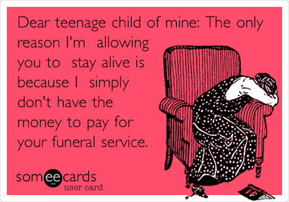 Dear Teenage Child Of Mine The Only Reason I M Allowing You To Stay Alive Is Because I Simply Don T Have The Money To Pay For Your Funeral Service Cry For Help