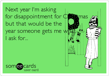 Next year I'm asking
for disappointment for Christmas
but that would be the
year someone gets me what
I ask for...