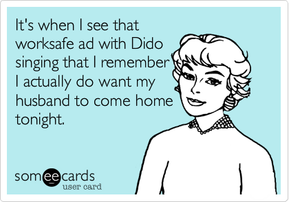 It's when I see that
worksafe ad with Dido
singing that I remember
I actually do want my
husband to come home
tonight.   