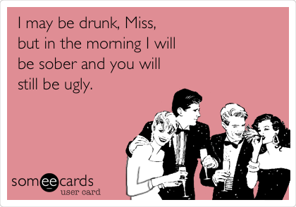 I may be drunk, Miss,
but in the morning I will
be sober and you will
still be ugly.