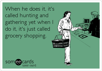 When he does it, it's
called hunting and
gathering yet when I
do it, it's just called
grocery shopping.