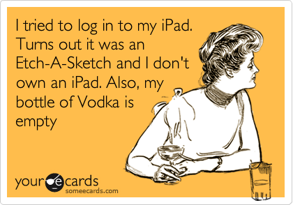 I tried to log in to my iPad.
Turns out it was an
Etch-A-Sketch and I don't
own an iPad. Also, my
bottle of Vodka is
empty