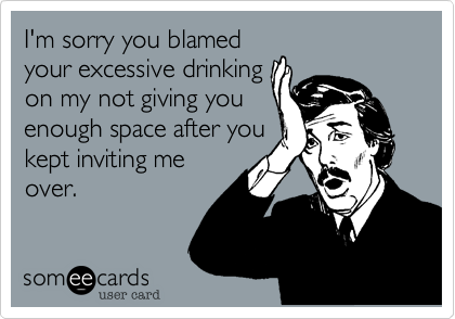 I'm sorry you blamed
your excessive drinking
on my not giving you
enough space after you
kept inviting me
over.