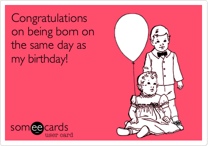 Congratulations on 
being born on same
day as my birthday!