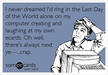 I never dreamed I'd ring in the Last Day
of the World alone on my
computer creating and
laughing at my own
ecards. Oh well,
there's always next
ye---...crap.