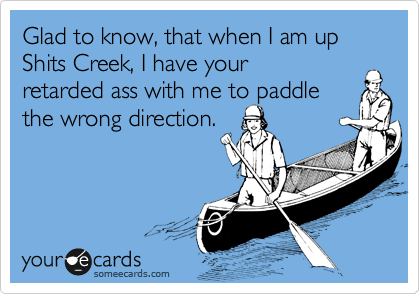 Glad to know that when I am up Shits Creek, I have your dumbass
with me to paddle
the wrong direction.