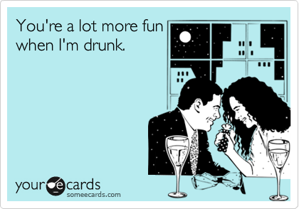 You're a lot more fun
when I'm drunk.