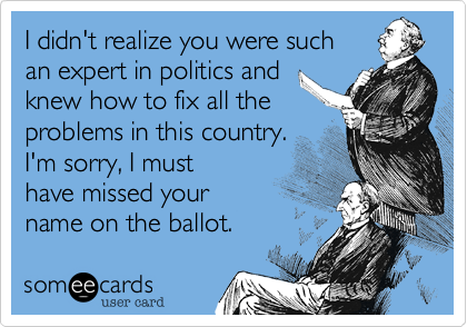 I didn't realize you were such
an expert in politics and
knew how to fix all the
problems in this country.
I'm sorry%2C I must
have missed your
name on the ballot.