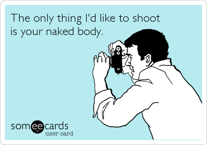 The only thing I'd like to shootis your naked body.