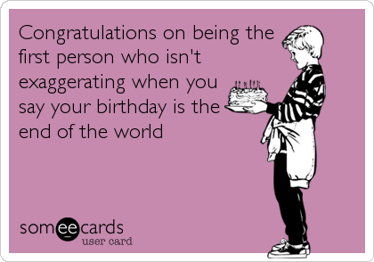 Congratulations on being the
first person who isn't
exaggerating when you
say your birthday is the
end of the world