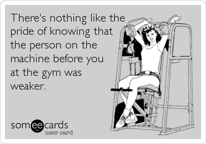 There's nothing like the
pride of knowing that
the person on the
machine before you
at the gym was
weaker.