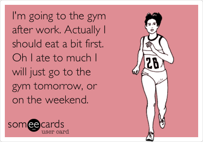 I'm going to the gym
after work. Actually I
should eat a bit first. 
Oh I ate to much I
will just go to the
gym tomorrow, or
on the weekend.