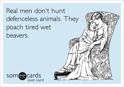 Real men don't hunt
defenceless animals. They
poach tired wet
beavers.