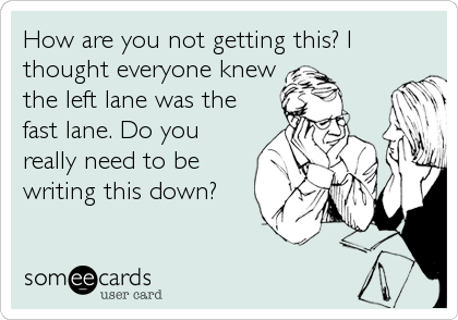 How are you not getting this? I
thought everyone knew
the left lane was the
fast lane. Do you
really need to be
writing this down?