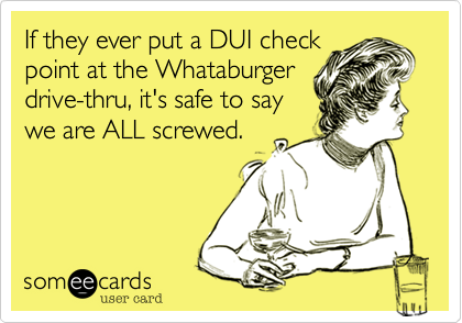 If they ever put a DUI check
point at the Whataburger
drive-thru, it's safe to say
we are ALL screwed.