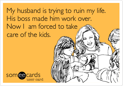 My husband is trying to ruin my life. His boss made him work over. Now I  am forced to take
care of the kids.
