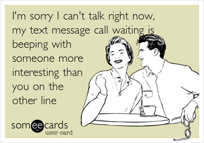 I'm sorry I can't talk right now,
my text message call waiting is
beeping with
someone more
interesting than
you on the
other line