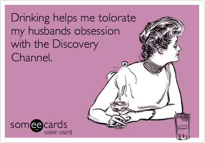 Drinking helps me tolorate
my husbands obsession
with the Discovery
Channel.