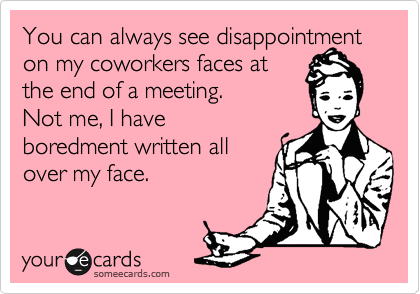 You can always see disapointment on my coworkers faces at
the end of a meeting. 
Not me, I have
boredment written all
over my face.