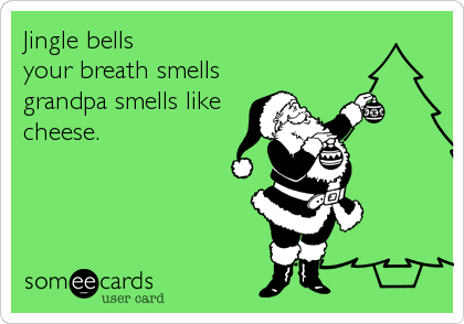 Jingle bells
your breath smells
grandpa smells like
cheese.