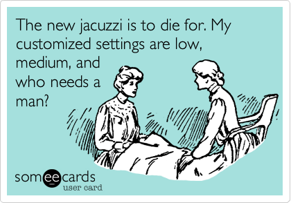 The new jacuzzi is to die for. My customized settings are low, medium, and
who needs a
man?