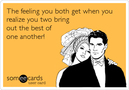 The feeling you both get when you
realize you two bring
out the best of
one another!