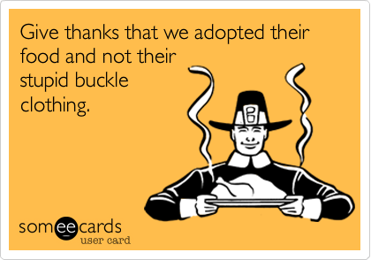 Give thanks that we adopted their food and not their
stupid buckle
clothing.
