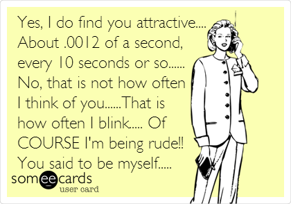 Yes, I do find you attractive....
About .0012 of a second,
every 10 seconds or so......
No, that is not how often
I think of you......That is
how often I blink..... Of
COURSE I'm being rude!!
You said to be myself.....
