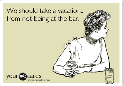 We should take a vacation..
from not being at the bar.