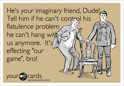 He's your imaginary friend, Dude!
Tell him if he can't control his flatulence problem 
he can't hang with
us anymore.  It's
effecting "our
game", bro!