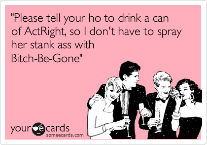 "Please tell your ho to drink a can of ActRight, so I don't have to spray 
her stank ass with 
Bitch-Be-Gone"