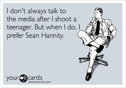 I don't always talk to
the media after I shoot a
teenager. But when I do, I
prefer to confide
with Sean Hannity.