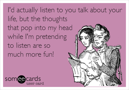 I'd actually listen to you talk about your
life, but the thoughts
that pop into my head
while I'm pretending
to listen are so
much more fun!