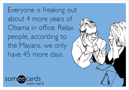 Everyone is freaking out
about 4 more years of
Obama in office. Relax
people, according to
the Mayans, we only
have 45 more days.
