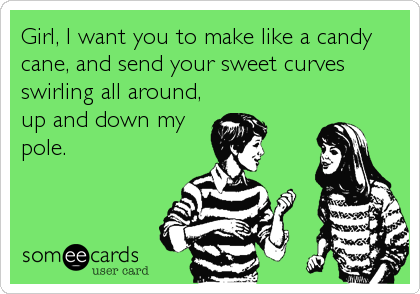 Girl, I want you to make like a candy
cane, and send your sweet curves
swirling all around,
up and down my
pole.