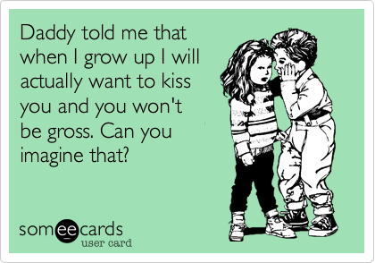 Daddy told me that
when I grow up I will
actually want to kiss
you and you won't
be gross. Can you
imagine that%3F