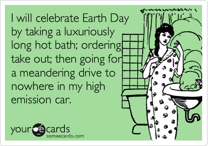 I will celebrate Earth Day
by taking a luxuriously
long hot bath; ordering 
take out; then going for
a meandering drive to 
nowhere in my high
emission car.