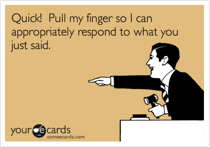Quick!  Pull my finger so I can appropriately respond to what you just said.