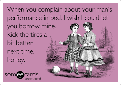 When you complain about your man's
performance in bed. I wish I could let
you borrow mine.
Kick the tires a
bit better
next time,
honey.