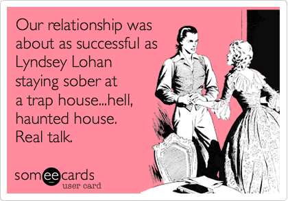 Our relationship was
about as successful as
Lyndsey Lohan
staying sober at
a trap house...hell,
haunted house. 
Real talk.