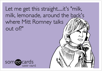 Let me get this straight.....it's "milk%2C milk%2C lemonade%2C around the back's where Mitt Romney talks
out of%3F"