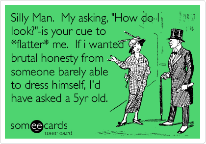 Silly Man.  My asking, "How do I look?"-is your cue to
*flatter* me.  If i wanted
brutal honesty from
someone barely able
to dress himself, I'd
have asked a 5yr old. 