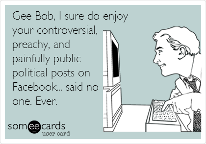 Gee Bob, I sure do enjoy
your controversial, 
preachy, and
painfully public
political posts on 
Facebook... said no
one. Ever.