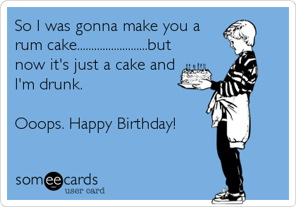 So I was gonna make you a
rum cake.........................but
now it's just a cake and
I'm drunk.

Ooops. Happy Birthday!